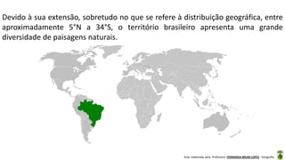 Aula elaborada pela Professora FERNANDA BRUM LOPES - Geografia
Devido à sua extensão, sobretudo no que se refere à distribuição geográfica, entre
aproximadamente 5°N a 34°S, o território brasileiro apresenta uma grande
diversidade de paisagens naturais.
 