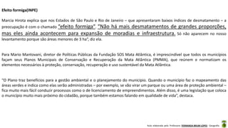 Aula elaborada pela Professora FERNANDA BRUM LOPES - Geografia
Efeito formiga(INPE)
Marcia Hirota explica que nos Estados de São Paulo e Rio de Janeiro – que apresentaram baixos índices de desmatamento – a
preocupação é com o chamado “efeito formiga“. “Não há mais desmatamentos de grandes proporções,
mas eles ainda acontecem para expansão de moradias e infraestrutura. Só não aparecem no nosso
levantamento porque são áreas menores de 3 ha“, diz ela.
Para Mario Mantovani, diretor de Políticas Públicas da Fundação SOS Mata Atlântica, é imprescindível que todos os municípios
façam seus Planos Municipais de Conservação e Recuperação da Mata Atlântica (PMMA), que reúnem e normatizam os
elementos necessários à proteção, conservação, recuperação e uso sustentável da Mata Atlântica.
“O Plano traz benefícios para a gestão ambiental e o planejamento do município. Quando o município faz o mapeamento das
áreas verdes e indica como elas serão administradas – por exemplo, se vão virar um parque ou uma área de proteção ambiental –
fica muito mais fácil conduzir processos como o de licenciamento de empreendimentos. Além disso, é uma legislação que coloca
o município muito mais próximo do cidadão, porque também estamos falando em qualidade de vida”, destaca.
 