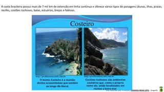 Aula elaborada pela Professora FERNANDA BRUM LOPES - Geografia
A costa brasileira possui mais de 7 mil km de extensão em linha contínua e oferece vários tipos de paisagens (dunas, ilhas, praias,
recifes, costões rochosos, baías, estuários, brejos e falésias.
 