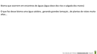 Aula elaborada pela Professora FERNANDA BRUM LOPES - Geografia
Bioma que ocorrem em encontros de águas (água doce dos rios e salgada dos mares)
O que faz desse bioma uma água salobra...gerando grandes lamaçais , de plantas de raízes muito
altas...
 
