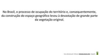 Aula elaborada pela Professora FERNANDA BRUM LOPES - Geografia
No Brasil, o processo de ocupação do território e, consequentemente,
da construção do espaço geográfico levou à devastação de grande parte
da vegetação original.
 