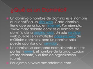 ¿Qué es un Dominio?Un dominio o nombre de dominio es el nombre que identifica un sitio web. Cada dominio tiene que ser único en Internet. Por ejemplo, "www.masadelante.com" es el nombre de dominio de la página web. Un solo servidor web puede servir múltiples páginas web de múltiples dominios, pero un dominio sólo puede apuntar a un servidor.Un dominio se compone normalmente de tres partes:  (www), el nombre de la organización (masadelante) y el tipo de organización (com).Por ejemplo: www.masadelante.com