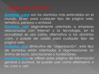 Tipos de DominiosDominios .com: son los dominios más extendidos en el mundo. Sirven para cualquier tipo de página web, temática, persona o entidad.Dominios .net: originalmente orientado a empresas relacionadas con Internet y la tecnología, en la actualidad se usa como alternativa a los dominios .com, y puede ser usado para cualquier tipo de página web.Dominios .org: diminutivo de “organización”, este tipo de dominios están orientados a organizaciones sin ánimo de lucro, asociaciones o fundaciones.Dominios .info: se utilizan para página de información general o puntual. Se puede usar como alternativa a los .com o .net.