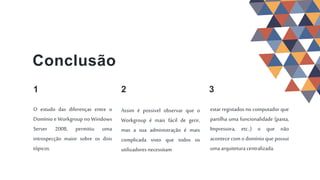 Assim é possivel observar que o
Workgroup é mais fácil de gerir,
mas a sua administração é mais
complicada visto que todos os
utilizadores necessitam
3
Conclusão
1
O estudo das diferenças entre o
Domínio e Workgroup no Windows
Server 2008, permitiu uma
introspecção maior sobre os dois
tópicos.
2
estar registados no computador que
partilha uma funcionalidade (pasta,
Impressora, etc..) o que não
acontece com o domínio que possui
uma arquitetura centralizada.
 