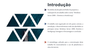Introdução
No âmbito da disciplina deRedes foi proposto a
realização de um trabalhosobre otema: ”Windows
Server 2008 –Domínio vs WorkGroup”.
O trabalho está organizado em três partes centrais, a
introdução, o desenvolvimento onde são abordados os
principais temas: Windows Server 2008, Domínio e
Workgroup,Vantagens e Desvantagens e conclusão.
A metodologia utilizada para a concretização deste
trabalho foi essencialmente o uso de plataformas e
sítios da internet.
 