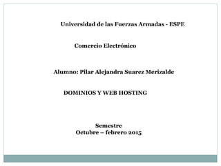 Universidad de las Fuerzas Armadas - ESPE
Comercio Electrónico
Alumno: Pilar Alejandra Suarez Merizalde
Semestre
Octubre – febrero 2015
DOMINIOS Y WEB HOSTING
 
