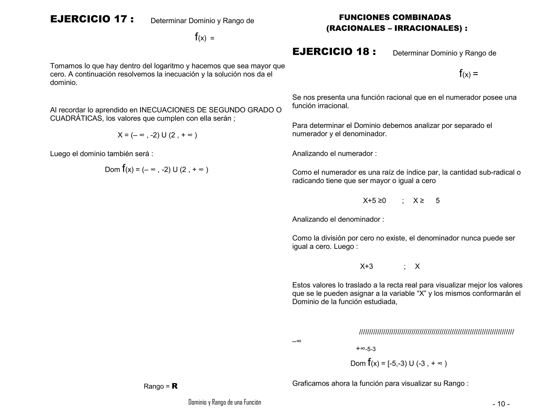 EJERCICIO 17 : Determinar Dominio y Rango de
f(x) =
FUNCIONES COMBINADAS
(RACIONALES – IRRACIONALES) :
EJERCICIO 18 : Determinar Dominio y Rango de
Tomamos lo que hay dentro del logaritmo y hacemos que sea mayor que
cero. A continuación resolvemos la inecuación y la solución nos da el
dominio.
Al recordar lo aprendido en INECUACIONES DE SEGUNDO GRADO O
CUADRÁTICAS, los valores que cumplen con ella serán ;
X = (– ∞ , -2) U (2 , + ∞ )
Luego el dominio también será :
Dom f(x) = (– ∞ , -2) U (2 , + ∞ )
f(x) =
Se nos presenta una función racional que en el numerador posee una
función irracional.
Para determinar el Dominio debemos analizar por separado el
numerador y el denominador.
Analizando el numerador :
Como el numerador es una raíz de índice par, la cantidad sub-radical o
radicando tiene que ser mayor o igual a cero
X+5 ≥0
Analizando el denominador :
Como la división por cero no existe, el denominador nunca puede ser
igual a cero. Luego :
X+3 ; X
; X ≥ 5
Estos valores lo traslado a la recta real para visualizar mejor los valores
que se le pueden asignar a la variable “X” y los mismos conformarán el
Dominio de la función estudiada,
/////////////////////////////////////////////////////////////////////////////
+∞-5-3
Dom f(x) = [-5,-3) U (-3 , + ∞ )
Rango = R
–∞
Graficamos ahora la función para visualizar su Rango :
Dominio y Rango de una Función - 10 -
 