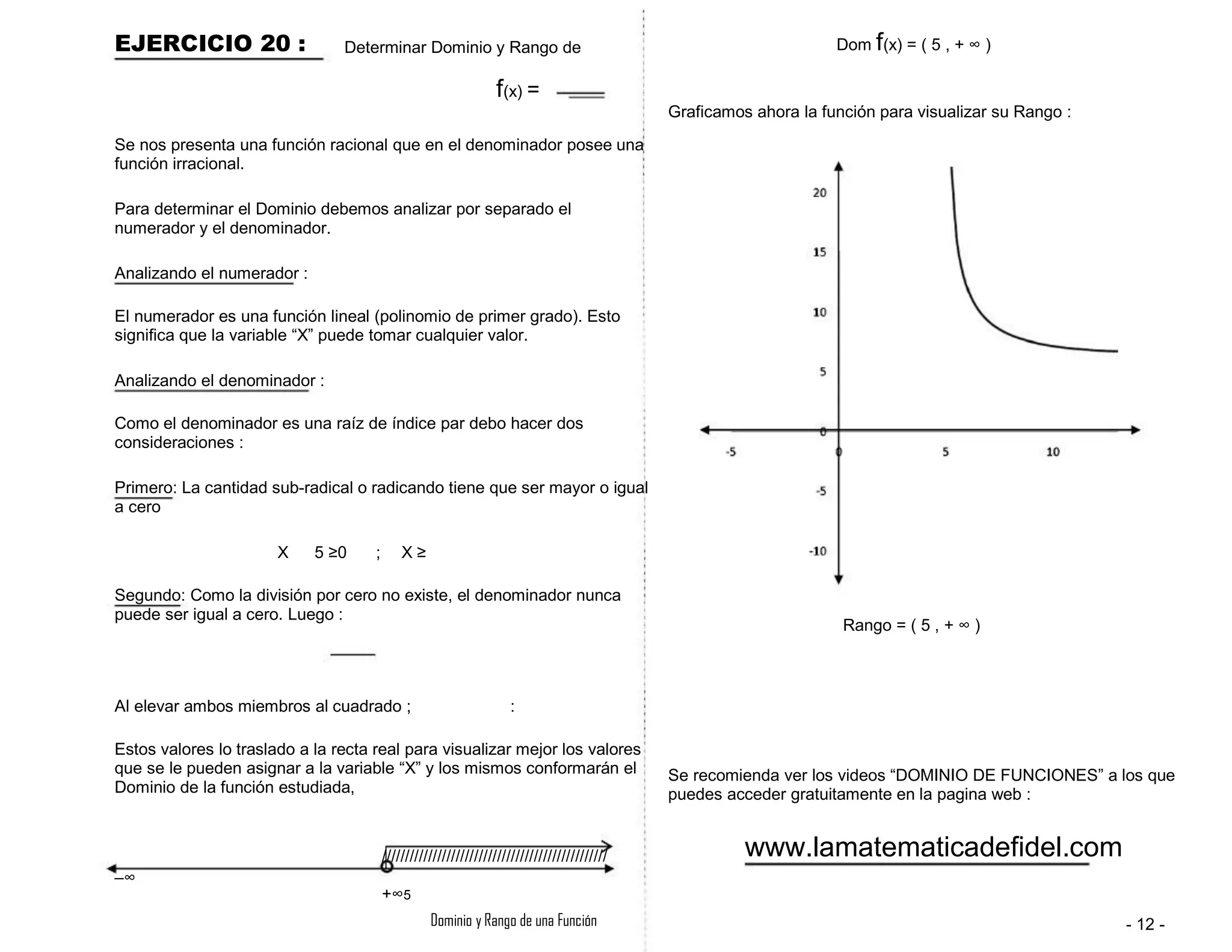 EJERCICIO 20 : Determinar Dominio y Rango de Dom f(x) = ( 5 , + ∞ )
Graficamos ahora la función para visualizar su Rango :
f(x) =
Se nos presenta una función racional que en el denominador posee una
función irracional.
Para determinar el Dominio debemos analizar por separado el
numerador y el denominador.
Analizando el numerador :
El numerador es una función lineal (polinomio de primer grado). Esto
significa que la variable “X” puede tomar cualquier valor.
Analizando el denominador :
Como el denominador es una raíz de índice par debo hacer dos
consideraciones :
Primero: La cantidad sub-radical o radicando tiene que ser mayor o igual
a cero
X 5 ≥0 ; X ≥
Segundo: Como la división por cero no existe, el denominador nunca
puede ser igual a cero. Luego :
Rango = ( 5 , + ∞ )
Al elevar ambos miembros al cuadrado ; :
Estos valores lo traslado a la recta real para visualizar mejor los valores
que se le pueden asignar a la variable “X” y los mismos conformarán el
Dominio de la función estudiada,
/////////////////////////////////////////////////
+∞5
Dominio y Rango de una Función
Se recomienda ver los videos “DOMINIO DE FUNCIONES” a los que
puedes acceder gratuitamente en la pagina web :
www.lamatematicadefidel.com
- 12 -
–∞
 