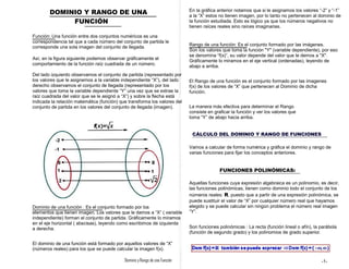 DOMINIO Y RANGO DE UNA
FUNCIÓN
Función: Una función entre dos conjuntos numéricos es una
correspondencia tal que a cada número del conjunto de partida le
corresponde una sola imagen del conjunto de llegada.
Así, en la figura siguiente podemos observar gráficamente el
comportamiento de la función raíz cuadrada de un número.
Del lado izquierdo observamos el conjunto de partida (representado por
los valores que le asignemos a la variable independiente “X”), del lado
derecho observamos el conjunto de llegada (representado por los
valores que toma la variable dependiente “Y” una vez que se extrae la
raíz cuadrada del valor que se le asignó a “X”) y sobre la flecha está
indicada la relación matemática (función) que transforma los valores del
conjunto de partida en los valores del conjunto de llegada (imagen).
En la gráfica anterior notamos que si le asignamos los valores “-2” y “-1”
a la “X” estos no tienen imagen, por lo tanto no pertenecen al dominio de
la función estudiada. Esto es lógico ya que los números negativos no
tienen raíces reales sino raíces imaginarias.
Rango de una función: Es el conjunto formado por las imágenes.
Son los valores que toma la función "Y" (variable dependiente), por eso
se denomina “f(x)”, su valor depende del valor que le demos a "X".
Gráficamente lo miramos en el eje vertical (ordenadas), leyendo de
abajo a arriba.
El Rango de una función es el conjunto formado por las imagenes
f(x) de los valores de “X” que pertenecen al Dominio de dicha
función.
La manera más efectiva para determinar el Rango
consiste en graficar la función y ver los valores que
toma “Y” de abajo hacia arriba.
CÁLCULO DEL DOMINIO Y RANGO DE FUNCIONES
Vamos a calcular de forma numérica y gráfica el dominio y rango de
varias funciones para fijar los conceptos anteriores.
FUNCIONES POLINÓMICAS:
Aquellas funciones cuya expresión algebraica es un polinomio, es decir,
las funciones polinómicas, tienen como dominio todo el conjunto de los
números reales: R, puesto que a partir de una expresión polinómica, se
puede sustituir el valor de “X” por cualquier número real que hayamos
elegido y se puede calcular sin ningún problema el número real imagen
“Y”.
Son funciones polinómicas : La recta (función lineal o afín), la parábola
(función de segundo grado) y los polinomios de grado superior.
Dominio de una función : Es el conjunto formado por los
elementos que tienen imagen. Los valores que le damos a “X” ( variable
independiente) forman el conjunto de partida. Gráficamente lo miramos
en el eje horizontal ( abscisas), leyendo como escribimos de izquierda
a derecha.
El dominio de una función está formado por aquellos valores de “X”
(números reales) para los que se puede calcular la imagen f(x).
Dominio y Rango de una Función -1-
 