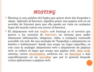 HOSTING Hosting es una palabra del Ingles que quiere decir dar hospedar o alojar. Aplicado al Internet, significa poner una pagina web en un servidor de Internet para que ella pueda ser vista en cualquier lugar del mundo entero con acceso al Internet.  El alojamiento web (en  inglés   web hosting ) es el servicio que provee a los usuarios de  Internet  un sistema para poder almacenar información, imágenes, vídeo, o cualquier contenido accesible vía web. Es una analogía de "hospedaje o alojamiento en hoteles o habitaciones" donde uno ocupa un lugar específico, en este caso la analogía alojamiento web o alojamiento de páginas web, se refiere al lugar que ocupa una página web,  sitio web , sistema, correo  electrónico , archivos etc. en  Internet  o más específicamente en un  servidor  que por lo general hospeda varias aplicaciones o páginas web. 