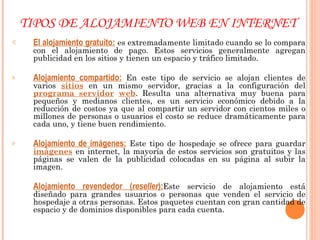 TIPOS DE ALOJAMIENTO WEB EN INTERNET El alojamiento gratuito:  es extremadamente limitado cuando se lo compara con el alojamiento de pago. Estos servicios generalmente agregan publicidad en los sitios y tienen un espacio y tráfico limitado. Alojamiento compartido:  En este tipo de servicio se alojan clientes de varios  sitios  en un mismo servidor, gracias a la configuración del  programa servidor   web . Resulta una alternativa muy buena para pequeños y medianos clientes, es un servicio económico debido a la reducción de costos ya que al compartir un servidor con cientos miles o millones de personas o usuarios el costo se reduce dramáticamente para cada uno, y tiene buen rendimiento. Alojamiento de imágenes:  Este tipo de hospedaje se ofrece para guardar  imágenes  en internet, la mayoría de estos servicios son gratuitos y las páginas se valen de la publicidad colocadas en su página al subir la imagen. Alojamiento revendedor ( reseller ): Este servicio de alojamiento está diseñado para grandes usuarios o personas que venden el servicio de hospedaje a otras personas. Estos paquetes cuentan con gran cantidad de espacio y de dominios disponibles para cada cuenta. 