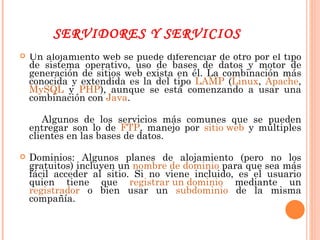 SERVIDORES Y SERVICIOS Un alojamiento web se puede diferenciar de otro por el tipo de sistema operativo, uso de bases de datos y motor de generación de sitios web exista en él. La combinación más conocida y extendida es la del tipo  LAMP  ( Linux ,  Apache ,  MySQL  y  PHP ), aunque se está comenzando a usar una combinación con  Java . Algunos de los servicios más comunes que se pueden entregar son lo de  FTP , manejo por  sitio web  y múltiples clientes en las bases de datos. Dominios: Algunos planes de alojamiento (pero no los gratuitos) incluyen un  nombre de dominio  para que sea más fácil acceder al sitio. Si no viene incluido, es el usuario quien tiene que  registrar un dominio  mediante un  registrador  o bien usar un  subdominio  de la misma compañía.  
