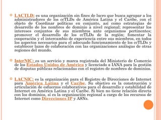 LACTLD:   es una organización sin fines de lucro que busca agrupar a los administradores de los ccTLDs de América Latina y el Caribe, con el objeto de Coordinar políticas en conjunto, así como estrategias de desarrollo de los nombres de dominio a nivel regional; representar los intereses conjuntos de sus miembros ante organismos pertinentes; promover el desarrollo de los ccTLDs de la región; fomentar la cooperación y el intercambio de experiencia entre sus miembros, en todos los aspectos necesarios para el adecuado funcionamiento de los ccTLDs y establecer lazos de colaboración con las organizaciones análogas de otras regiones del mundo. InterNIC:   es un servicio y marca registrada del Ministerio de Comercio de los  Estados Unidos de América  y licenciado a IANA para la gestión de disputas públicas relacionadas con el registro de nombres de dominios. LACNIC:   es la organización para el Registro de Direcciones de Internet para  América Latina  y el  Caribe . Su objetivo es la construcción y articulación de esfuerzos colaborativos para el desarrollo y estabilidad de Internet en América Latina y el Caribe. Si bien no tiene relación directa con los dominios, sí es la organización regional a cargo de los recursos de Internet como  Direcciones IP  y ASNs. 