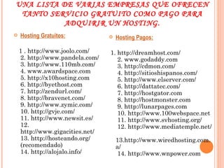 UNA LISTA DE VARIAS EMPRESAS QUE OFRECEN TANTO SERVICIO GRATUITO COMO PAGO PARA ADQUIRIR UN HOSTING. Hosting Gratuitos: 1 . http://www.joolo.com/ 2. http://www.pandela.com/ 3. http://www.110mb.com/ 4. www.awardspace.com 5. http://x10hosting.com 6. http://byethost.com 7. http://zendurl.com/ 8. http://bravenet.com/ 9. http://www.zymic.com/ 10. http://gvje.com/ 11. http://www.newsit.es/ 12. http://www.gigacities.net/ 13. http://hosteando.org/ (recomendado) 14. http://alojalo.info/ Hosting Pagos: 1. http://dreamhost.com/  2. www.godaddy.com  3. http://cdmon.com/  4. http://sitioshispanos.com/  5. http://www.elserver.com/  6. http://dattatec.com/  7. http://hostgator.com  8. http://hostmonster.com  9. http://lunarpages.com  10. http://www.100webspace.net  11. http://www.svhosting.org/  12. http://www.mediatemple.net/  13.http://www.wiredhosting.com.a/  14. http://www.wnpower.com 