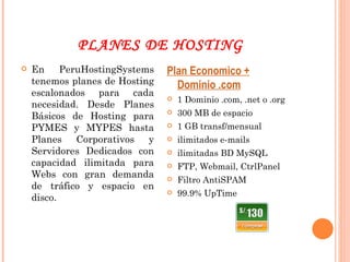 PLANES DE HOSTING En PeruHostingSystems tenemos planes de Hosting escalonados para cada necesidad. Desde Planes Básicos de Hosting para PYMES y MYPES hasta Planes Corporativos y Servidores Dedicados con capacidad ilimitada para Webs con gran demanda de tráfico y espacio en disco. Plan Economico + Dominio .com 1 Dominio .com, .net o .org 300 MB de espacio  1 GB transf/mensual  ilimitados e-mails  ilimitadas BD MySQL FTP, Webmail, CtrlPanel Filtro AntiSPAM 99.9% UpTime 