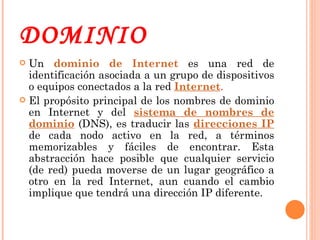 DOMINIO Un  dominio de Internet  es una red de identificación asociada a un grupo de dispositivos o equipos conectados a la red  Internet . El propósito principal de los nombres de dominio en Internet y del  sistema de nombres de dominio  (DNS), es traducir las  direcciones IP  de cada nodo activo en la red, a términos memorizables y fáciles de encontrar. Esta abstracción hace posible que cualquier servicio (de red) pueda moverse de un lugar geográfico a otro en la red Internet, aun cuando el cambio implique que tendrá una dirección IP diferente. 