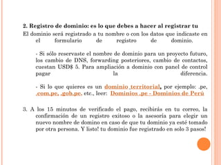 2. Registro de dominio: es lo que debes a hacer al registrar tu  El dominio será registrado a tu nombre o con los datos que indicaste en el formulario de registro de dominio.  - Si sólo reservaste el nombre de dominio para un proyecto futuro, los cambio de DNS, forwarding posteriores, cambio de contactos, cuestan USD$ 5. Para ampliación a dominio con panel de control pagar la diferencia. - Si lo que quieres es un  dominio   territorial ,  por ejemplo: .pe,  . com.pe,   .gob.pe ,  etc., leer:   Dominios .pe - Dominios de Perú   3. A los 15 minutos de verificado el pago, recibirás en tu correo, la confirmación de un registro exitoso o la asesoría para elegir un nuevo nombre de domino en caso de que tu dominio ya esté tomado por otra persona. Y listo! tu dominio fue registrado en solo 3 pasos! 