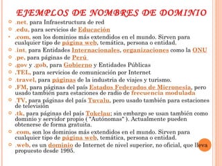 EJEMPLOS DE NOMBRES DE DOMINIO . net ,  para Infraestructura de red . edu,  para servicios de  Educación .com,  son los dominios más extendidos en el mundo. Sirven para cualquier tipo de  página web , temática, persona o entidad. . int ,  para Entidades  Internacionales ,  organizaciones  como la  ONU . pe,  para páginas de  Perú   .gov  y . gob , para  Gobierno  y Entidades Públicas .TEL,  para servicios de comunicación por Internet . travel,  para  páginas  de la industria de viajes y turismo. .FM,  para páginas del país  Estados Federados de Micronesia , pero usado también para estaciones de radio de  frecuencia modulada . TV,  para páginas del país  Tuvalu , pero usado también para estaciones de televisión .tk,  para páginas del país  Tokelau ; sin embargo se usan también como dominio y servidor propio ( "Autónomas" ). Actualmente pueden obtenerse de forma gratuita. . com,  son los dominios más extendidos en el mundo. Sirven para cualquier tipo de  página web , temática, persona o entidad. . web,  es un  dominio  de Internet de nivel superior, no oficial, que lleva propuesto desde 1995. 
