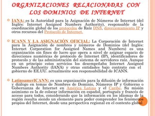ORGANIZACIONES  RELACIONADAS  CON  LOS DOMINIOS  DE INTERNET IANA:   es la Autoridad para la Asignación de Números de Internet (del Inglés: Internet Assigned Numbers Authority), responsable de la coordinación global de los  protocolos  de Raíz  DNS ,  direccionamiento IP  y otros recursos del  Protocolo de Internet. ICANN Y LA ASIGNACIÓN OFICIAL :  La Corporación de Internet para la Asignación de nombres y números de Dominios (del Inglés: Internet Corporation for Assigned Names and Numbers) es una organización sin fines de lucro que opera a nivel de asignar espacio de direcciones numéricas de protocolo de Internet (IP), identificadores de protocolo y de las administración del sistema de servidores raíz. Aunque en un principio estos servicios los desempeñaba Internet Assigned Numbers Authority (IANA) y otras entidades bajo contrato con el  gobierno de EE.UU. actualmente son responsabilidad de ICANN. LatinoamerICANN:   es una organización para la difusión de información y diálogo en temas de Nombres de Dominio, Números IP y Gobierno o Gobernanza de Internet en  América Latina  y el  Caribe . Su misión asimismo es la de colocar información en español, portugués y francés de acceso para todos, considerando que la información en los idiomas de la región resulta siendo un elemento para poder comprender los fenómenos propios del Internet, desde una perspectiva regional en el contexto global 