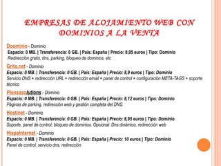 EMPRESAS DE ALOJAMIENTO   WEB CON DOMINIOS A LA VENTA Doominio  - Dominio   Espacio: 0 MB. | Transferencia: 0 GB. | País: España | Precio: 8,95 euros | Tipo: Dominio  Redirección gratis, dns, parking, bloqueo de dominios, etc Grito.net  - Dominio Espacio: 0 MB. | Transferencia: 0 GB. | País: España | Precio: 8,9 euros | Tipo: Dominio Servicio DNS + redirección URL + redirección email + panel de control + configuración META-TAGS + soporte técnico Piensas o lutions  - Dominio Espacio: 0 MB. | Transferencia: 0 GB. | País: España | Precio: 8,12 euros | Tipo: Dominio Páginas de parking, redirección web y gestión completa del DNS. Hostinet  - Dominio Espacio: 0 MB. | Transferencia: 0 GB. | País: España | Precio: 8,95 euros | Tipo: Dominio Soporte, panel de control, bloqueo de dominios. Opcional: Dns dinámico, redirección web HispaInternet   - Dominio Espacio: 0 MB. | Transferencia: 0 GB. | País: España | Precio: 10 euros | Tipo: Dominio Panel de control, servicio dns, redirección   