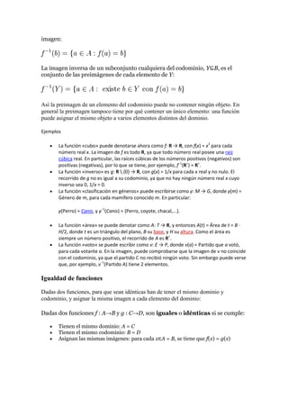 imagen:




La imagen inversa de un subconjunto cualquiera del codominio, Y⊆B, es el
conjunto de las preimágenes de cada elemento de Y:




Así la preimagen de un elemento del codominio puede no contener ningún objeto. En
general la preimagen tampoco tiene por qué contener un único elemento: una función
puede asignar el mismo objeto a varios elementos distintos del dominio.

Ejemplos

       La función «cubo» puede denotarse ahora como f: R → R, con f(x) = x3 para cada
       número real x. La imagen de f es todo R, ya que todo número real posee una raíz
       cúbica real. En particular, las raíces cúbicas de los números positivos (negativos) son
       positivas (negativas), por lo que se tiene, por ejemplo, f−1(R+) = R+.
       La función «inverso» es g: R  {0} → R, con g(x) = 1/x para cada x real y no nulo. El
       recorrido de g no es igual a su codominio, ya que no hay ningún número real x cuyo
       inverso sea 0, 1/x = 0.
       La función «clasificación en géneros» puede escribirse como γ: M → G, donde γ(m) =
       Género de m, para cada mamífero conocido m. En particular:

       γ(Perro) = Canis, y γ−1(Canis) = {Perro, coyote, chacal,...}.

       La función «área» se puede denotar como A: T → R, y entonces A(t) = Área de t = B ·
       H/2, donde t es un triángulo del plano, B su base, y H su altura. Como el área es
       siempre un número positivo, el recorrido de A es R+.
       La función «voto» se puede escribir como v: E → P, donde v(a) = Partido que a votó,
       para cada votante a. En la imagen, puede comprobarse que la imagen de v no coincide
       con el codominio, ya que el partido C no recibió ningún voto. Sin embargo puede verse
       que, por ejemplo, v−1(Partido A) tiene 2 elementos.

Igualdad de funciones

Dadas dos funciones, para que sean idénticas han de tener el mismo dominio y
codominio, y asignar la misma imagen a cada elemento del dominio:

Dadas dos funciones f : A→B y g : C→D, son iguales o idénticas si se cumple:

       Tienen el mismo dominio: A = C
       Tienen el mismo codominio: B = D
       Asignan las mismas imágenes: para cada x∈A = B, se tiene que f(x) = g(x)
 