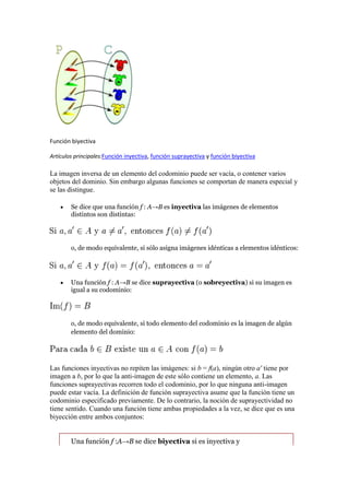 Función biyectiva

Artículos principales:Función inyectiva, función suprayectiva y función biyectiva

La imagen inversa de un elemento del codominio puede ser vacía, o contener varios
objetos del dominio. Sin embargo algunas funciones se comportan de manera especial y
se las distingue.

        Se dice que una función f : A→B es inyectiva las imágenes de elementos
        distintos son distintas:




        o, de modo equivalente, si sólo asigna imágenes idénticas a elementos idénticos:




        Una función f : A→B se dice suprayectiva (o sobreyectiva) si su imagen es
        igual a su codominio:




        o, de modo equivalente, si todo elemento del codominio es la imagen de algún
        elemento del dominio:




Las funciones inyectivas no repiten las imágenes: si b = f(a), ningún otro a' tiene por
imagen a b, por lo que la anti-imagen de este sólo contiene un elemento, a. Las
funciones suprayectivas recorren todo el codominio, por lo que ninguna anti-imagen
puede estar vacía. La definición de función suprayectiva asume que la función tiene un
codominio especificado previamente. De lo contrario, la noción de suprayectividad no
tiene sentido. Cuando una función tiene ambas propiedades a la vez, se dice que es una
biyección entre ambos conjuntos:


        Una función f :A→B se dice biyectiva si es inyectiva y
 