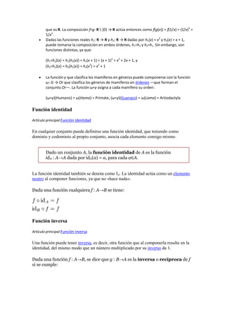 que es R. La composición f∘g: R  {0} → R actúa entonces como f(g(x)) = f(1/x) = (1/x)3 =
        1/x3.
        Dadas las funciones reales h1: R → R y h2: R → R dadas por h1(x) = x2 y h2(x) = x + 1,
        puede tomarse la composición en ambos órdenes, h1∘h2 y h2∘h1. Sin embargo, son
        funciones distintas, ya que:

        (h1∘h2)(x) = h1(h2(x)) = h1(x + 1) = (x + 1)2 = x2 + 2x + 1, y
        (h2∘h1)(x) = h2(h1(x)) = h2(x2) = x2 + 1

        La función γ que clasifica los mamíferos en géneros puede componerse con la función
        ω: G → Or que clasifica los géneros de mamíferos en órdenes —que forman el
        conjunto Or—. La función ω∘γ asigna a cada mamífero su orden:

        (ω∘γ)(Humano) = ω(Homo) = Primate, (ω∘γ)(Guanaco) = ω(Lama) = Artiodactyla

Función identidad

Artículo principal:Función identidad

En cualquier conjunto puede definirse una función identidad, que teniendo como
dominio y codominio al propio conjunto, asocia cada elemento consigo mismo.


        Dado un conjunto A, la función identidad de A es la función
        idA : A→A dada por idA(a) = a, para cada a∈A.


La función identidad también se denota como IA. La identidad actúa como un elemento
neutro al componer funciones, ya que no «hace nada».

Dada una función cualquiera f : A→B se tiene:




Función inversa

Artículo principal:Función inversa

Una función puede tener inversa, es decir, otra función que al componerla resulte en la
identidad, del mismo modo que un número multiplicado por su inverso da 1.

Dada una función f : A→B, se dice que g : B→A es la inversa o recíproca de f
si se cumple:
 
