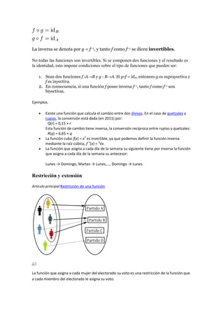 La inversa se denota por g = f−1, y tanto f como f−1 se dicen invertibles.

No todas las funciones son invertibles. Si se componen dos funciones y el resultado es
la identidad, esto impone condiciones sobre el tipo de funciones que pueden ser:

    1. Sean dos funciones f :A→B y g : B→A. Si g∘f = idA, entonces g es suprayectiva y
       f es inyectiva.
    2. En consecuencia, si una función f posee inversa f−1, tanto f como f−1 son
       biyectivas.

Ejemplos.

        Existe una función que calcula el cambio entre dos divisas. En el caso de quetzales y
        rupias, la conversión está dada (en 2011) por:
         Q(r) = 0,15 × r
        Esta función de cambio tiene inversa, la conversión recíproca entre rupias y quetzales:
         R(q) = 6,65 × q
        La función cubo f(x) = x3 es invertible, ya que podemos definir la función inversa
        mediante la raíz cúbica, f−1(x) = 3√x.
        La función que asigna a cada día de la semana su siguiente tiene por inversa la función
        que asigna a cada día de la semana su antecesor:

        Lunes → Domingo, Martes → Lunes,..., Domingo → Lunes

Restricción y extensión

Artículo principal:Restricción de una función




La función que asigna a cada mujer del electorado su voto es una restricción de la función que
a cada miembro del electorado le asigna su voto.
 