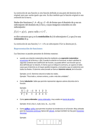 La restricción de una función es otra función definida en una parte del dominio de la
original, pero que «actúa igual» que esta. Se dice también que la función original es una
extensión de la nueva.

Dadas dos funciones f : A→B y g : C→D, de forma que el dominio de g sea un
subconjunto del dominio de f, C⊆A, y cuyas imágenes coinciden en este
subconjunto:



se dice entonces que g es la restricción de f al subconjunto C, y que f es una
extensión de g.

La restricción de una función f: A → B a un subconjunto C⊆A se denota por f|C.

Representación de funciones

Las funciones se pueden presentar de distintas maneras:

       usando una relación matemática descrita mediante una expresión matemática:
       ecuaciones de la forma y = f(x). Cuando la relación es funcional, es decir satisface la
       segunda condición de la definición de función, se puede definir una función que se
       dice definida por la relación, A menos que se indique lo contrario, se supone en tales
       casos que el dominio es el mayor posible (respecto a inclusión) y que el codominio son
       todos los Reales. El dominio seleccionado se llama el dominio natural, de la función.

       Ejemplo: y=x+2. Dominio natural es todos los reales.
       Ejemplo: "Para todo x, número entero, y vale x más dos unidades".

       Como tabulación: tabla que permite representar algunos valores discretos de la
       función.

       Ejemplo:




       Como pares ordenados: pares ordenados, muy usados en teoría de grafos.

       Ejemplo: A={(-2, 0),(-1, 1),(0, 2),(1, 3),... (x, x+2)}

       Como gráfica: gráfica que permite visualizar las tendencias en la función. Muy utilizada
       para las funciones continuas típicas del cálculo, aunque también las hay para funciones
       discretas.

       Ejemplo:
                                     5                           X
 