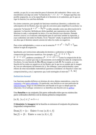 sentido, ya que f(x) es una notación para el elemento del codominio. Otras veces, nos
encontramos con algo así como "la función f(x) = x^2 - 3x + 7". Aunque aquí hay una
posible asignación, no se ha especificado ni el dominio ni el codominio, por lo que en
rigor la función f no está bien definida.

En ciertos contextos, por ejemplo de funciones numéricas (dominio y codominio son
subconjuntos de los Reales), hay una serie de convenios para simplificar la escritura. La
expresión "la función                    " se debe entender como una abreviación de lo
siguiente: La función f definida por dicha igualdad, que suponemos una relación
funciona (a cada x corresponde un único y) es una función cuyo dominio, llamado
dominio natural, es el máximo subconjunto para él cual tiene sentido la expresión, y
cuyo codominio son todos los Reales. En la "función" citada, la aparición del radical
nos dice que el dominio natural consiste de todos los reales no negativos.

Para evitar ambigüedades, a veces se usa la notación                           para
indicar la regla de asignación.

Igualmente, por restricciones adecuadas de dominio y codominio se trabaja la
composición de funciones numéricas. Por ejemplo: si                   y
                , podemos considerar a                        como la composición de las
funciones g y f, a pesar que esto es i'nconsistente con la definición dada de composición.
En efecto, f es una función de en cuya imagen es todo . Por su parte, g es una
función de los reales no negativos en los Reales, por lo que no se cumple que la imagen
de f sea un subconjunto del dominio de 'g. Sin embargo, como prácticamente o para
efectos de otras necesidades matemáticas queremos considerar a la función h como una
composiciónd de g con f, suponemos que f está restringido al intervalo            .

Definición formal

Las funciones pueden definirse en términos de otros objetos matemáticos, como los
conjuntos y los pares ordenados. En particular, una función es un caso particular de
relación binaria, luego su esta definición está basada en la que se adopte para las
relaciones. En el enfoque «extensivo» se identifica una función con su gráfica:

Una función es un conjunto f de pares ordenados tales que no existen dos
pares ordenados distintos con la misma primera componente:



El dominio (la imagen) de la función es entonces el conjunto de primeras
(segundas) componentes:
 