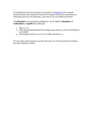 En la definición extensiva no aparece el concepto de codominio como conjunto
potencial donde está contenido el recorrido. En algunas áreas de las matemáticas es
importante preservar esta distinción, y por tanto se usa una definición distinta:3

Una función es una terna de conjuntos f = (A, B, G(f)), el dominio, el
codominio y el grafo de f, tales que:

   1. G(f) ⊂A × B
   2. Todo elemento del dominio tiene imagen: para cada a∈A, existe un b∈B tal que
      (a, b) ∈G(f)
   3. Esta imagen es única: si (a, b), (a, c) ∈G(f), entonces b = c.


De este modo, puede imponerse que dos funciones con el mismo grafo sean distintas
por tener codominio distinto.
 