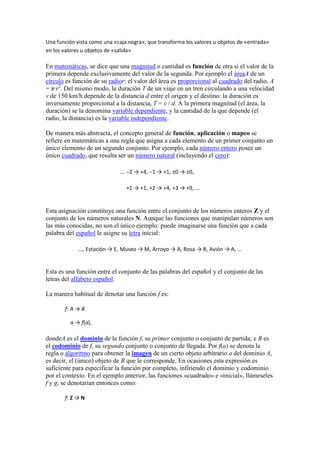 Una función vista como una «caja negra», que transforma los valores u objetos de «entrada»
en los valores u objetos de «salida»

En matemáticas, se dice que una magnitud o cantidad es función de otra si el valor de la
primera depende exclusivamente del valor de la segunda. Por ejemplo el áreaA de un
círculo es función de su radior: el valor del área es proporcional al cuadrado del radio, A
= π·r2. Del mismo modo, la duración T de un viaje en un tren circulando a una velocidad
v de 150 km/h depende de la distancia d entre el origen y el destino: la duración es
inversamente proporcional a la distancia, T = v / d. A la primera magnitud (el área, la
duración) se la denomina variable dependiente, y la cantidad de la que depende (el
radio, la distancia) es la variable independiente.

De manera más abstracta, el concepto general de función, aplicación o mapeo se
refiere en matemáticas a una regla que asigna a cada elemento de un primer conjunto un
único elemento de un segundo conjunto. Por ejemplo, cada número entero posee un
único cuadrado, que resulta ser un número natural (incluyendo el cero):

                              ... −2 → +4, −1 → +1, ±0 → ±0,

                                +1 → +1, +2 → +4, +3 → +9, ...


Esta asignación constituye una función entre el conjunto de los números enteros Z y el
conjunto de los números naturales N. Aunque las funciones que manipulan números son
las más conocidas, no son el único ejemplo: puede imaginarse una función que a cada
palabra del español le asigne su letra inicial:

             ..., Estación → E, Museo → M, Arroyo → A, Rosa → R, Avión → A, ...


Esta es una función entre el conjunto de las palabras del español y el conjunto de las
letras del alfabeto español.

La manera habitual de denotar una función f es:

       f: A → B

         a → f(a),

dondeA es el dominio de la función f, su primer conjunto o conjunto de partida; e B es
el codominio de f, su segundo conjunto o conjunto de llegada. Por f(a) se denota la
regla o algoritmo para obtener la imagen de un cierto objeto arbitrario a del dominio A,
es decir, el (único) objeto de B que le corresponde. En ocasiones esta expresión es
suficiente para especificar la función por completo, infiriendo el dominio y codominio
por el contexto. En el ejemplo anterior, las funciones «cuadrado» e «inicial», llámeseles
f y g, se denotarían entonces como:

       f: Z → N
 