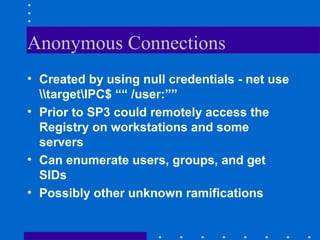Anonymous Connections
• Created by using null credentials - net use
targetIPC$ ““ /user:””
• Prior to SP3 could remotely access the
Registry on workstations and some
servers
• Can enumerate users, groups, and get
SIDs
• Possibly other unknown ramifications
 