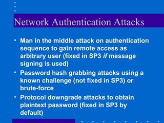 Network Authentication Attacks
• Man in the middle attack on authentication
sequence to gain remote access as
arbitrary user (fixed in SP3 if message
signing is used)
• Password hash grabbing attacks using a
known challenge (not fixed in SP3) or
brute-force
• Protocol downgrade attacks to obtain
plaintext password (fixed in SP3 by
default)
 