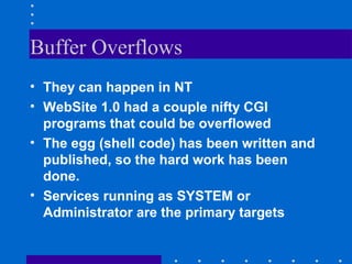 Buffer Overflows
• They can happen in NT
• WebSite 1.0 had a couple nifty CGI
programs that could be overflowed
• The egg (shell code) has been written and
published, so the hard work has been
done.
• Services running as SYSTEM or
Administrator are the primary targets
 