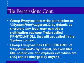 File Permissions Cont.
• Group Everyone has write permission to
%SystemRoot%system32 by default, so
therefore any local user can add a
notification package Trojan called
FPNWCLNT.DLL that will get called in the
System context.
• Group Everyone has FULL CONTROL of
%SystemRoot% by default, so even files
like poledit.exe and explorer.exe which are
(RX) can be changed by anyone.
 