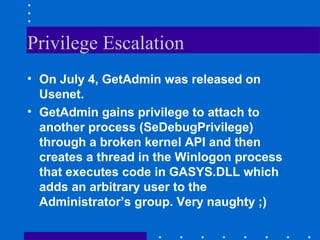 Privilege Escalation
• On July 4, GetAdmin was released on
Usenet.
• GetAdmin gains privilege to attach to
another process (SeDebugPrivilege)
through a broken kernel API and then
creates a thread in the Winlogon process
that executes code in GASYS.DLL which
adds an arbitrary user to the
Administrator’s group. Very naughty ;)
 