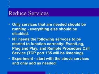 Reduce Services
• Only services that are needed should be
running - everything else should be
disabled.
• NT needs the following services to be
started to function correctly: EventLog,
Plug and Play, and Remote Procedure Call
Service (TCP port 135 will be listening).
• Experiment - start with the above services
and only add as needed.
 