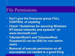 File Permissions
• Don’t give the Everyone group FULL
CONTROL of anything
• Check “Guidelines for securing Windows
NT-based networks and systems” on
www.microsoft.com
• %SystemRoot% and %SystemRoot
%system32 can be (RX) for non admin
users
• Removal of execute permission on all
executables not needed is a good thing
 