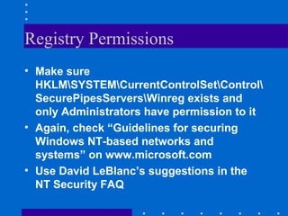 Registry Permissions
• Make sure
HKLMSYSTEMCurrentControlSetControl
SecurePipesServersWinreg exists and
only Administrators have permission to it
• Again, check “Guidelines for securing
Windows NT-based networks and
systems” on www.microsoft.com
• Use David LeBlanc’s suggestions in the
NT Security FAQ
 