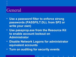 General
• Use a password filter to enforce strong
passwords (PASSFILT.DLL from SP2 or
write your own)
• Use passprop.exe from the Resource Kit
to enable account lockout on
Administrator
• Disable Network Logons for administrator
equivalent accounts
• Turn on auditing for security events
 