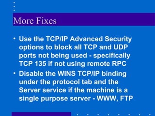 More Fixes
• Use the TCP/IP Advanced Security
options to block all TCP and UDP
ports not being used - specifically
TCP 135 if not using remote RPC
• Disable the WINS TCP/IP binding
under the protocol tab and the
Server service if the machine is a
single purpose server - WWW, FTP
 