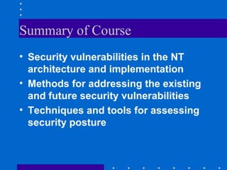Summary of Course
• Security vulnerabilities in the NT
architecture and implementation
• Methods for addressing the existing
and future security vulnerabilities
• Techniques and tools for assessing
security posture
 