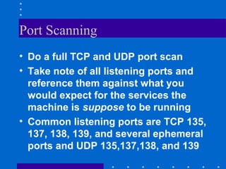 Port Scanning
• Do a full TCP and UDP port scan
• Take note of all listening ports and
reference them against what you
would expect for the services the
machine is suppose to be running
• Common listening ports are TCP 135,
137, 138, 139, and several ephemeral
ports and UDP 135,137,138, and 139
 