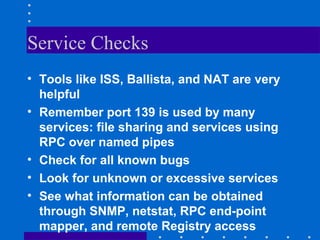 Service Checks
• Tools like ISS, Ballista, and NAT are very
helpful
• Remember port 139 is used by many
services: file sharing and services using
RPC over named pipes
• Check for all known bugs
• Look for unknown or excessive services
• See what information can be obtained
through SNMP, netstat, RPC end-point
mapper, and remote Registry access
 