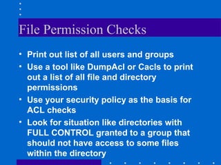 File Permission Checks
• Print out list of all users and groups
• Use a tool like DumpAcl or Cacls to print
out a list of all file and directory
permissions
• Use your security policy as the basis for
ACL checks
• Look for situation like directories with
FULL CONTROL granted to a group that
should not have access to some files
within the directory
 