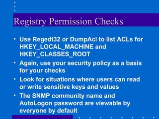 Registry Permission Checks
• Use Regedt32 or DumpAcl to list ACLs for
HKEY_LOCAL_MACHINE and
HKEY_CLASSES_ROOT
• Again, use your security policy as a basis
for your checks
• Look for situations where users can read
or write sensitive keys and values
• The SNMP community name and
AutoLogon password are viewable by
everyone by default
 
