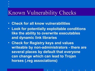 Known Vulnerability Checks
• Check for all know vulnerabilities
• Look for potentially exploitable conditions
like the ability to overwrite executables
and dynamic link libraries
• Check for Registry keys and values
writeable by non-administrators - there are
several places by default that everyone
can change which can lead to Trojan
horses (.reg associations)
 