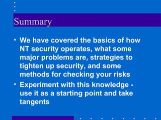 Summary
• We have covered the basics of how
NT security operates, what some
major problems are, strategies to
tighten up security, and some
methods for checking your risks
• Experiment with this knowledge -
use it as a starting point and take
tangents
 