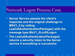 Network Logon Process Cont.
• Server Service passes the client’s
response and the original challenge to
MSV1_0 by calling
LsaCallAuthenticationPackage() with the
message type MsV1_0Lm20Logon
• The LsaCallAuthenticationPackage()
returns a security token to the Server
service if everything is successful
 